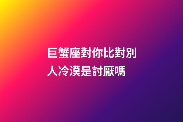 巨蟹座對你比對別人冷漠是討厭嗎-第1張-星座運勢-玄機派