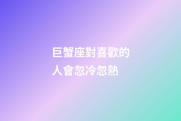 巨蟹座對喜歡的人會忽冷忽熱-第1張-星座運勢-玄機派