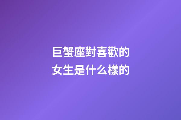 巨蟹座對喜歡的女生是什么樣的-第1張-星座運勢-玄機派