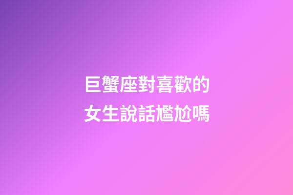 巨蟹座對喜歡的女生說話尷尬嗎-第1張-星座運勢-玄機派