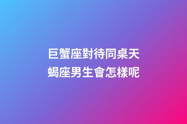 巨蟹座對待同桌天蝎座男生會怎樣呢