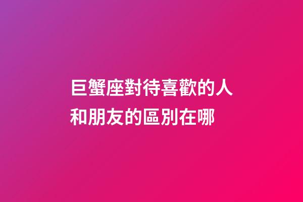 巨蟹座對待喜歡的人和朋友的區別在哪-第1張-星座運勢-玄機派