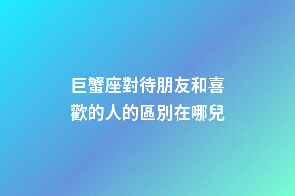 巨蟹座對待朋友和喜歡的人的區別在哪兒-第1張-星座運勢-玄機派