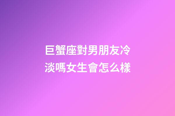 巨蟹座對男朋友冷淡嗎女生會怎么樣-第1張-星座運勢-玄機派