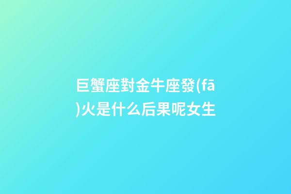 巨蟹座對金牛座發(fā)火是什么后果呢女生-第1張-星座運勢-玄機派