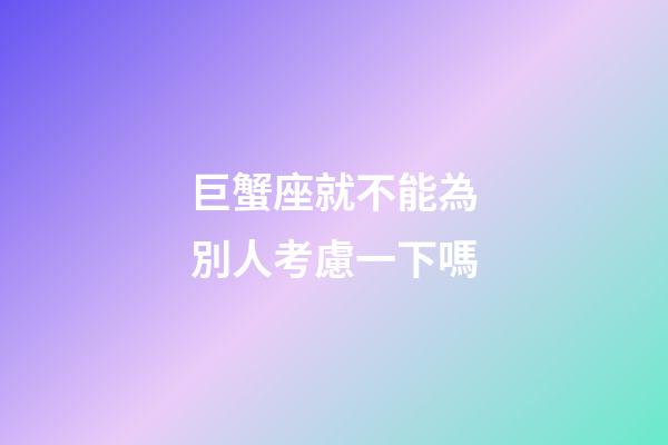 巨蟹座就不能為別人考慮一下嗎-第1張-星座運勢-玄機派
