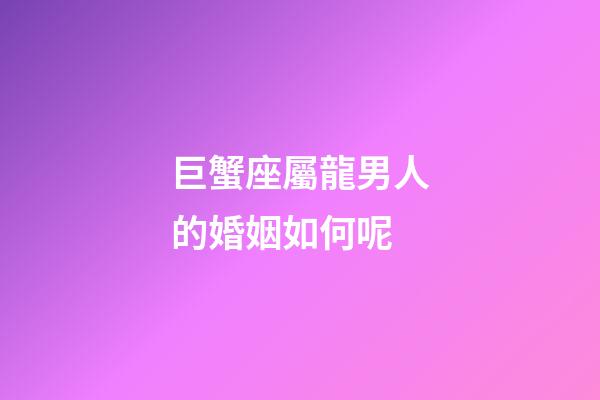 巨蟹座屬龍男人的婚姻如何呢-第1張-星座運勢-玄機派