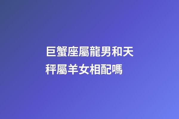 巨蟹座屬龍男和天秤屬羊女相配嗎-第1張-星座運勢-玄機派