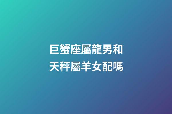 巨蟹座屬龍男和天秤屬羊女配嗎-第1張-星座運勢-玄機派