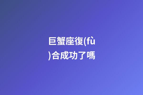 巨蟹座復(fù)合成功了嗎-第1張-星座運勢-玄機派