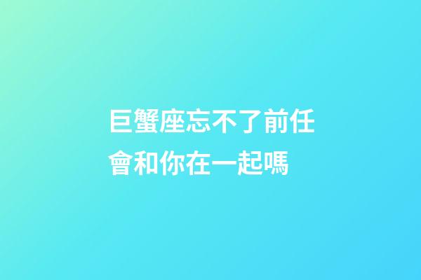 巨蟹座忘不了前任會和你在一起嗎-第1張-星座運勢-玄機派