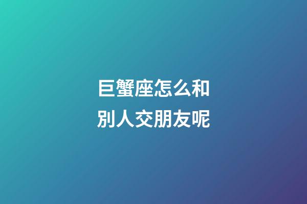 巨蟹座怎么和別人交朋友呢-第1張-星座運勢-玄機派
