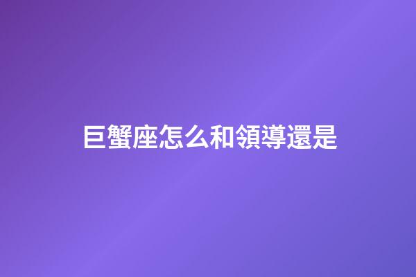 巨蟹座怎么和領導還是-第1張-星座運勢-玄機派