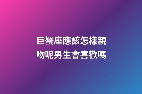 巨蟹座應該怎樣親吻呢男生會喜歡嗎-第1張-星座運勢-玄機派