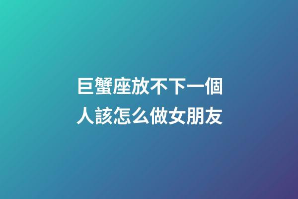 巨蟹座放不下一個人該怎么做女朋友-第1張-星座運勢-玄機派