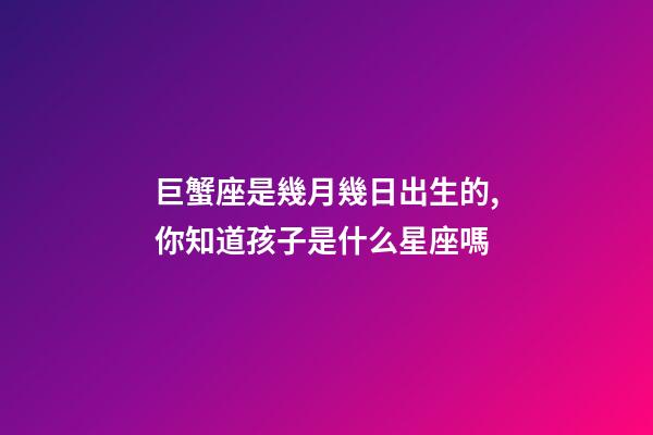 巨蟹座是幾月幾日出生的,你知道孩子是什么星座嗎-第1張-觀點-玄機派