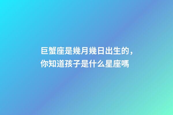巨蟹座是幾月幾日出生的，你知道孩子是什么星座嗎-第1張-觀點-玄機派