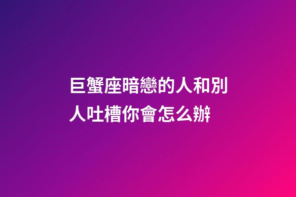 巨蟹座暗戀的人和別人吐槽你會怎么辦-第1張-星座運勢-玄機派