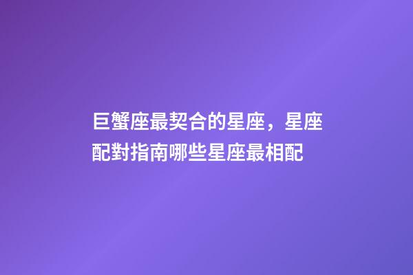 巨蟹座最契合的星座，星座配對指南哪些星座最相配-第1張-觀點-玄機派