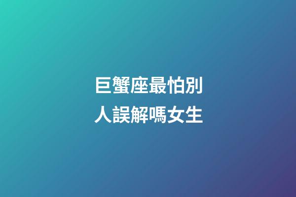 巨蟹座最怕別人誤解嗎女生-第1張-星座運勢-玄機派