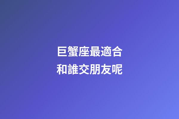 巨蟹座最適合和誰交朋友呢-第1張-星座運勢-玄機派