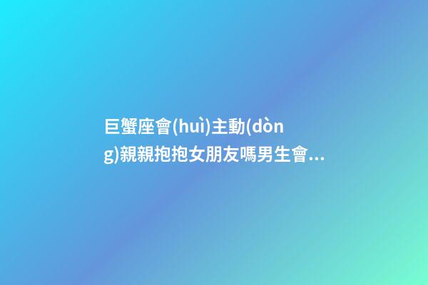 巨蟹座會(huì)主動(dòng)親親抱抱女朋友嗎男生會(huì)主動(dòng)嗎-第1張-星座運(yùn)勢(shì)-玄機(jī)派