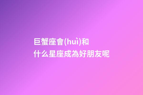巨蟹座會(huì)和什么星座成為好朋友呢-第1張-星座運(yùn)勢(shì)-玄機(jī)派