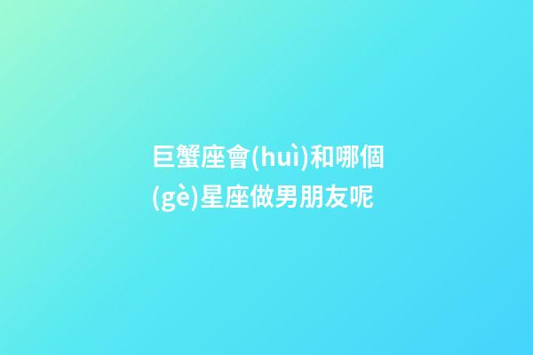 巨蟹座會(huì)和哪個(gè)星座做男朋友呢