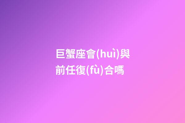 巨蟹座會(huì)與前任復(fù)合嗎-第1張-星座運(yùn)勢(shì)-玄機(jī)派