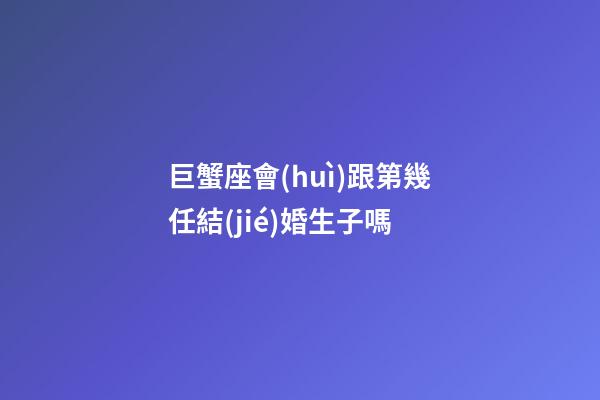 巨蟹座會(huì)跟第幾任結(jié)婚生子嗎-第1張-星座運(yùn)勢(shì)-玄機(jī)派
