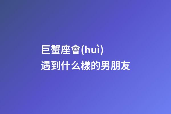 巨蟹座會(huì)遇到什么樣的男朋友-第1張-星座運(yùn)勢-玄機(jī)派