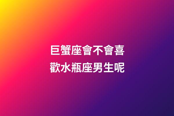 巨蟹座會不會喜歡水瓶座男生呢-第1張-星座運勢-玄機派