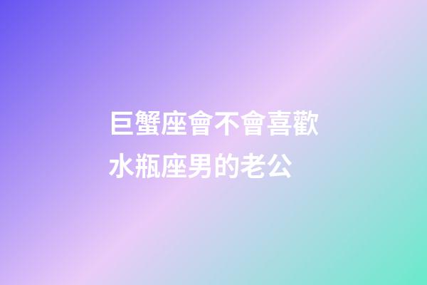 巨蟹座會不會喜歡水瓶座男的老公-第1張-星座運勢-玄機派