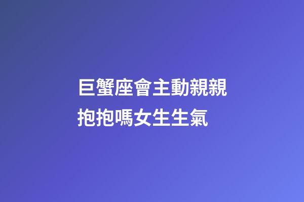 巨蟹座會主動親親抱抱嗎女生生氣-第1張-星座運勢-玄機派