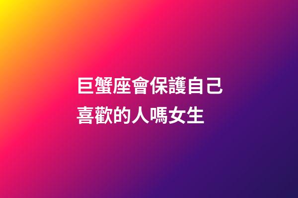巨蟹座會保護自己喜歡的人嗎女生-第1張-星座運勢-玄機派