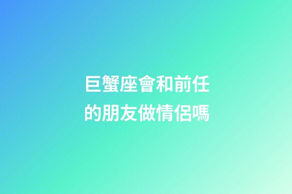 巨蟹座會和前任的朋友做情侶嗎-第1張-星座運勢-玄機派