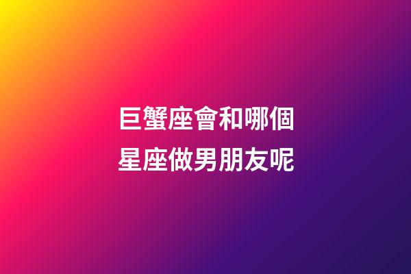 巨蟹座會和哪個星座做男朋友呢-第1張-星座運勢-玄機派