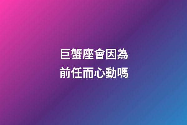 巨蟹座會因為前任而心動嗎-第1張-星座運勢-玄機派