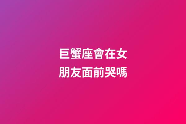 巨蟹座會在女朋友面前哭嗎-第1張-星座運勢-玄機派