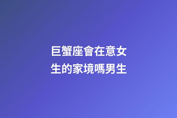 巨蟹座會在意女生的家境嗎男生-第1張-星座運勢-玄機派