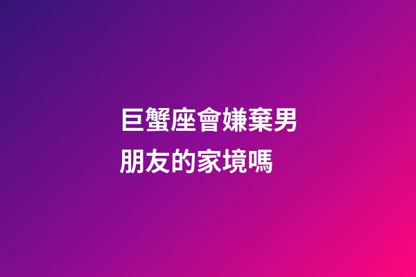 巨蟹座會嫌棄男朋友的家境嗎-第1張-星座運勢-玄機派