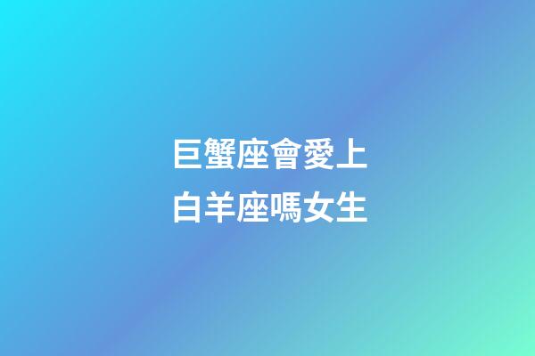 巨蟹座會愛上白羊座嗎女生-第1張-星座運勢-玄機派