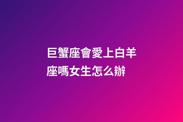 巨蟹座會愛上白羊座嗎女生怎么辦-第1張-星座運勢-玄機派