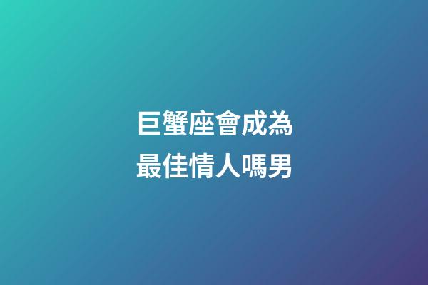 巨蟹座會成為最佳情人嗎男-第1張-星座運勢-玄機派