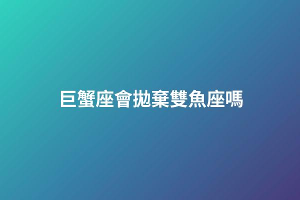 巨蟹座會拋棄雙魚座嗎-第1張-星座運勢-玄機派