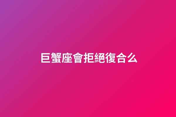 巨蟹座會拒絕復合么-第1張-星座運勢-玄機派