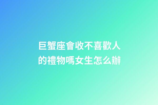 巨蟹座會收不喜歡人的禮物嗎女生怎么辦-第1張-星座運勢-玄機派