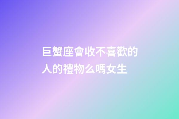 巨蟹座會收不喜歡的人的禮物么嗎女生-第1張-星座運勢-玄機派