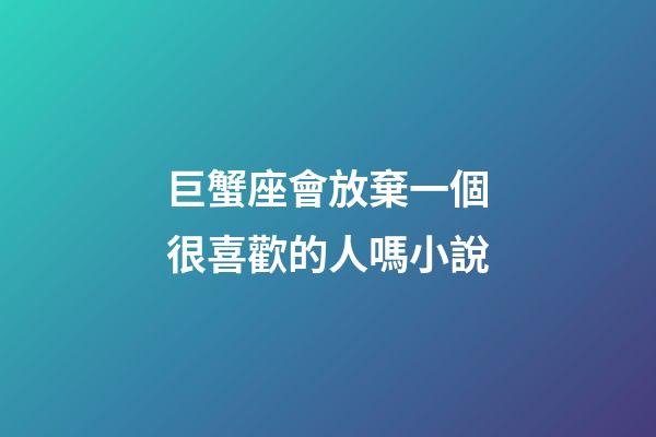 巨蟹座會放棄一個很喜歡的人嗎小說-第1張-星座運勢-玄機派
