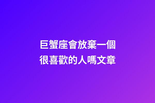 巨蟹座會放棄一個很喜歡的人嗎文章-第1張-星座運勢-玄機派
